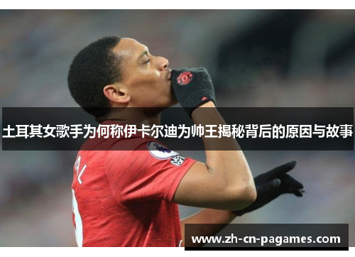 土耳其女歌手为何称伊卡尔迪为帅王揭秘背后的原因与故事