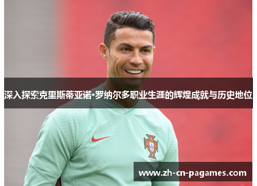 深入探索克里斯蒂亚诺·罗纳尔多职业生涯的辉煌成就与历史地位