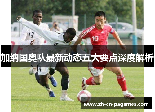 加纳国奥队最新动态五大要点深度解析