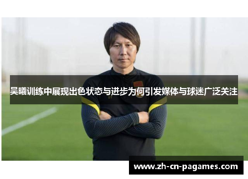 吴曦训练中展现出色状态与进步为何引发媒体与球迷广泛关注