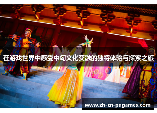 在游戏世界中感受中匈文化交融的独特体验与探索之旅