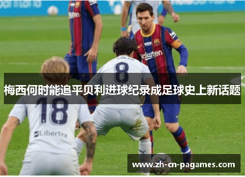 梅西何时能追平贝利进球纪录成足球史上新话题