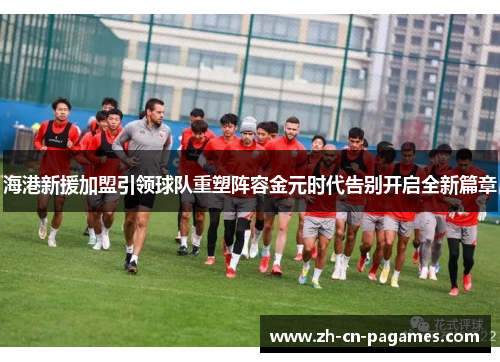 海港新援加盟引领球队重塑阵容金元时代告别开启全新篇章