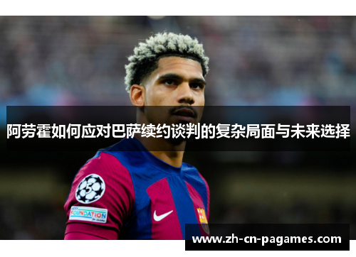 阿劳霍如何应对巴萨续约谈判的复杂局面与未来选择