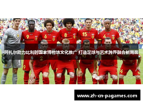 阿扎尔助力比利时国家博物馆文化推广 打造足球与艺术跨界融合新局面