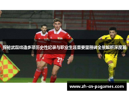 探秘武磊缔造多项历史性纪录与职业生涯重要里程碑全景解析深度篇