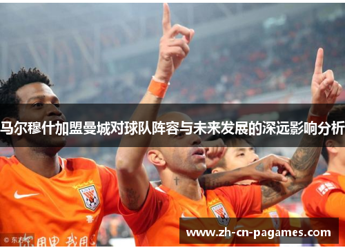 马尔穆什加盟曼城对球队阵容与未来发展的深远影响分析