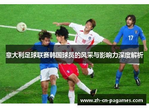 意大利足球联赛韩国球员的风采与影响力深度解析 意大利足球联赛韩国球员的风采与影响力深度解析
