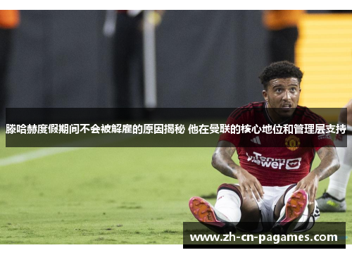 滕哈赫度假期间不会被解雇的原因揭秘 他在曼联的核心地位和管理层支持