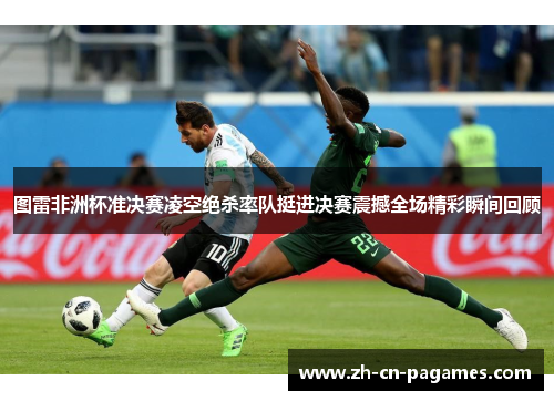 图雷非洲杯准决赛凌空绝杀率队挺进决赛震撼全场精彩瞬间回顾