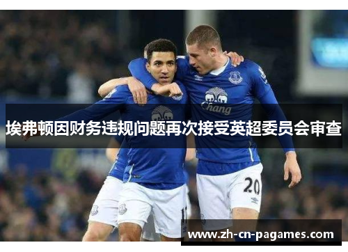 埃弗顿因财务违规问题再次接受英超委员会审查